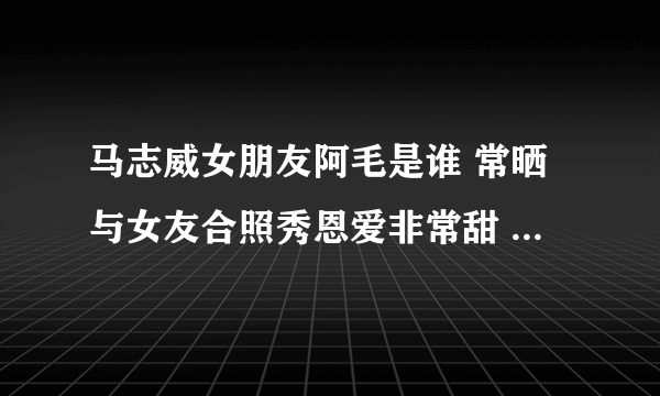 马志威女朋友阿毛是谁 常晒与女友合照秀恩爱非常甜 - 娱乐八卦 - 飞外网