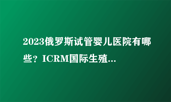 2023俄罗斯试管婴儿医院有哪些？ICRM国际生殖医学中心介绍