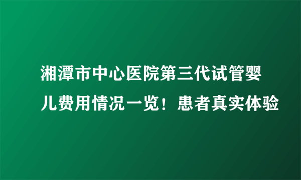 湘潭市中心医院第三代试管婴儿费用情况一览！患者真实体验