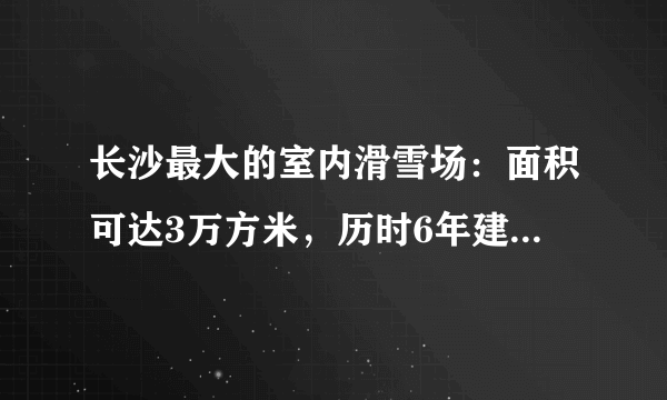 长沙最大的室内滑雪场：面积可达3万方米，历时6年建成，现已开业