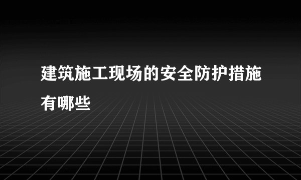 建筑施工现场的安全防护措施有哪些