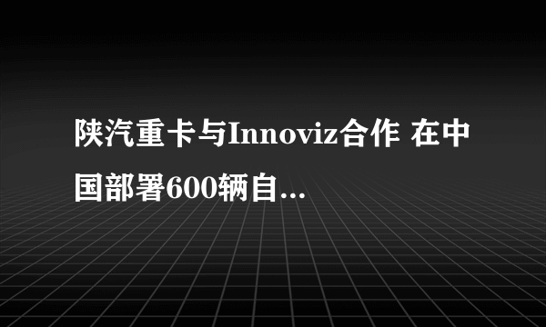 陕汽重卡与Innoviz合作 在中国部署600辆自动驾驶卡车