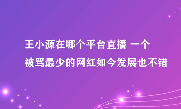 王小源在哪个平台直播 一个被骂最少的网红如今发展也不错