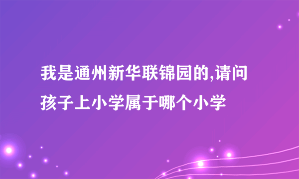 我是通州新华联锦园的,请问孩子上小学属于哪个小学