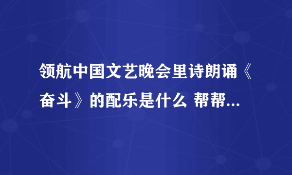 领航中国文艺晚会里诗朗诵《奋斗》的配乐是什么 帮帮忙 要去参加比赛很着急 谢谢