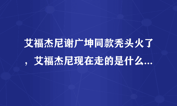 艾福杰尼谢广坤同款秃头火了，艾福杰尼现在走的是什么路线？如何评价？