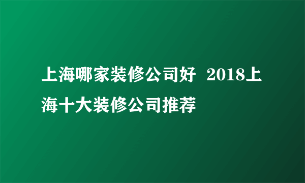 上海哪家装修公司好  2018上海十大装修公司推荐