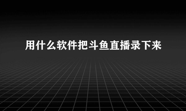 用什么软件把斗鱼直播录下来