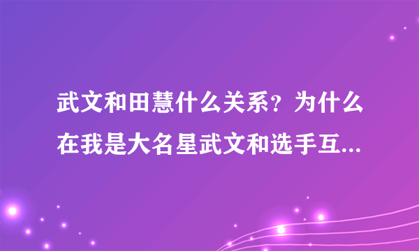 武文和田慧什么关系？为什么在我是大名星武文和选手互动！李军要强调田慧在场呢？