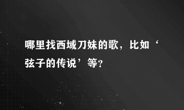 哪里找西域刀妹的歌，比如‘弦子的传说’等？