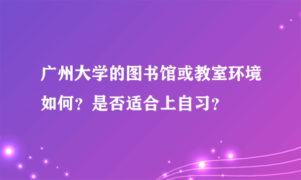 广州大学的图书馆或教室环境如何？是否适合上自习？