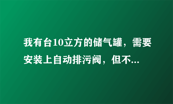 我有台10立方的储气罐，需要安装上自动排污阀，但不知道型号，谁知道的帮我发个型号来，急用！！！