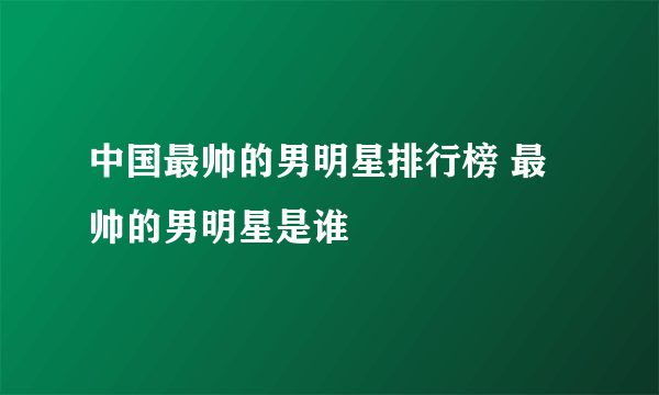 中国最帅的男明星排行榜 最帅的男明星是谁