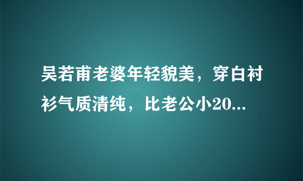 吴若甫老婆年轻貌美，穿白衬衫气质清纯，比老公小20岁是不是也很配？