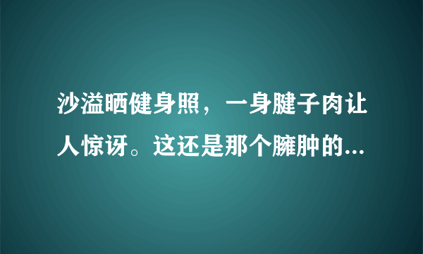 沙溢晒健身照，一身腱子肉让人惊讶。这还是那个臃肿的傻子爹吗？