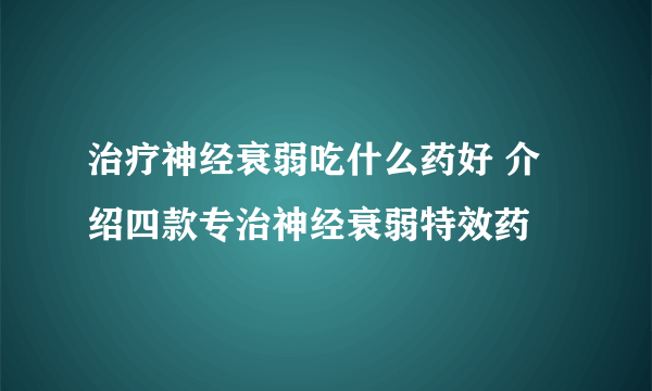 治疗神经衰弱吃什么药好 介绍四款专治神经衰弱特效药