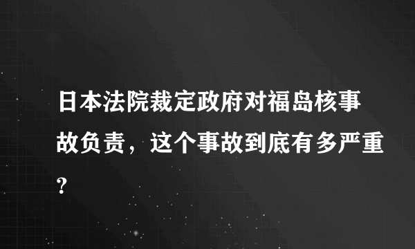 日本法院裁定政府对福岛核事故负责，这个事故到底有多严重？