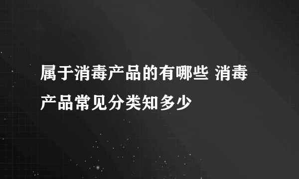 属于消毒产品的有哪些 消毒产品常见分类知多少