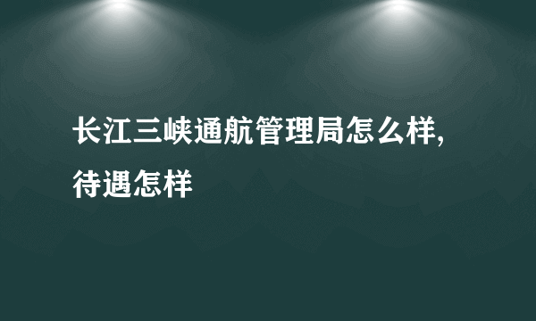 长江三峡通航管理局怎么样,待遇怎样