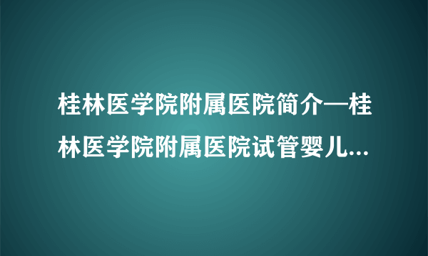 桂林医学院附属医院简介—桂林医学院附属医院试管婴儿成功率怎么样