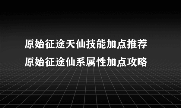 原始征途天仙技能加点推荐 原始征途仙系属性加点攻略