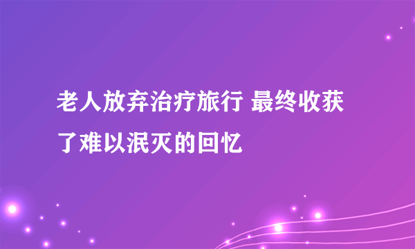 老人放弃治疗旅行 最终收获了难以泯灭的回忆