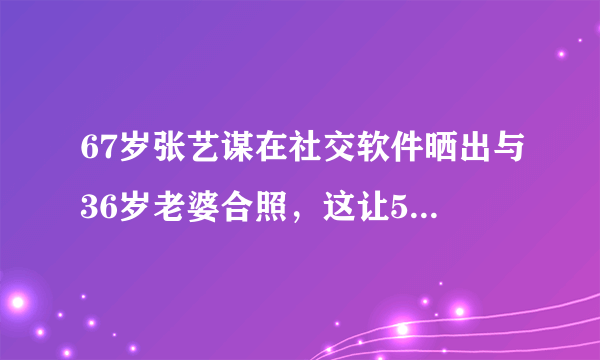 67岁张艺谋在社交软件晒出与36岁老婆合照，这让56岁的岳母作何感想？