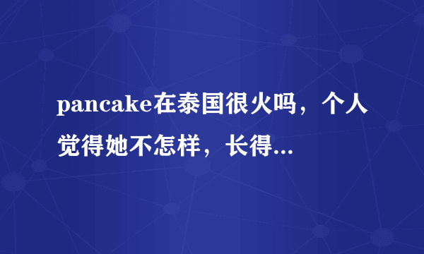 pancake在泰国很火吗，个人觉得她不怎样，长得也不怎样，她人品怎样啊，weir呢，本人喜欢weir，