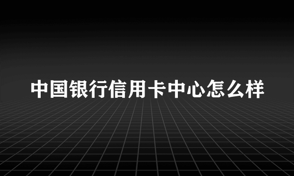 中国银行信用卡中心怎么样