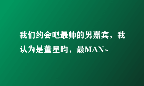 我们约会吧最帅的男嘉宾，我认为是董星昀，最MAN~