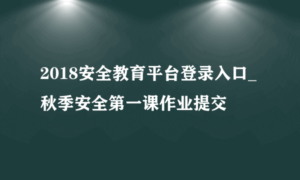 2018安全教育平台登录入口_秋季安全第一课作业提交