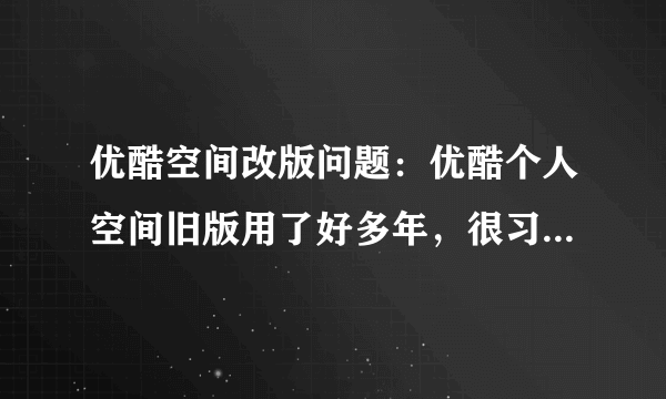 优酷空间改版问题：优酷个人空间旧版用了好多年，很习惯，现在优酷改版，这个新版好难看，而且点都不好用