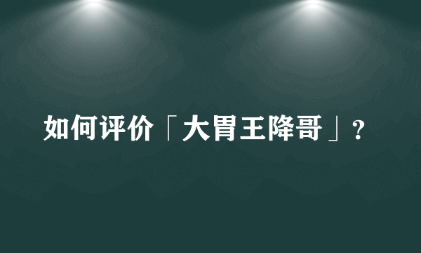 如何评价「大胃王降哥」？