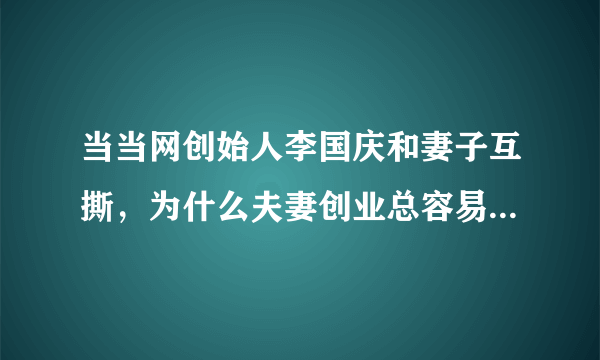 当当网创始人李国庆和妻子互撕，为什么夫妻创业总容易不欢而散？