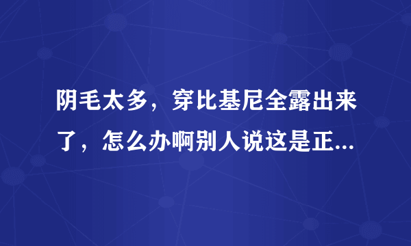 阴毛太多，穿比基尼全露出来了，怎么办啊别人说这是正常发育我该怎么办？