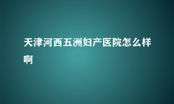 天津河西五洲妇产医院怎么样啊