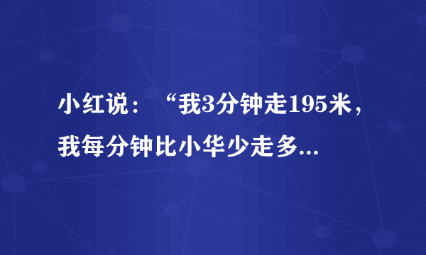 小红说：“我3分钟走195米，我每分钟比小华少走多少米？”小萍说：“我走一步的平均长度是62厘米，我已经走了482步，大约走了多少米？”小华说：“我8分钟走了576米.”小乐说：“这条山路小华一共要走56分钟，这条山路有多长？用速度、时间、路程写一个除法关系式.”