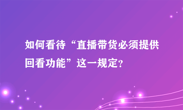 如何看待“直播带货必须提供回看功能”这一规定？