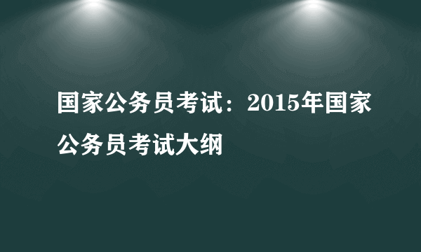 国家公务员考试：2015年国家公务员考试大纲