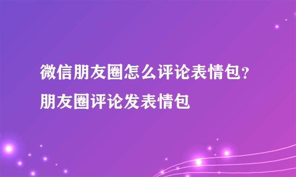 微信朋友圈怎么评论表情包？朋友圈评论发表情包