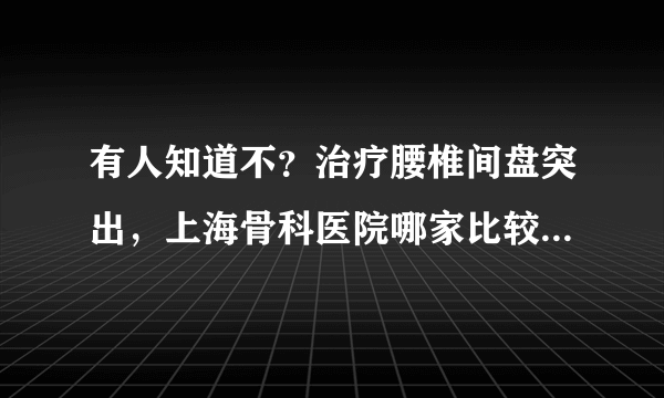 有人知道不？治疗腰椎间盘突出，上海骨科医院哪家比较好？急急急！