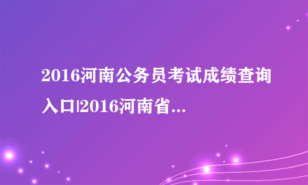 2016河南公务员考试成绩查询入口|2016河南省考成绩查询