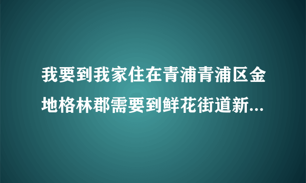 我要到我家住在青浦青浦区金地格林郡需要到鲜花街道新桥村大营路255号我要乘？