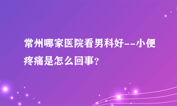 常州哪家医院看男科好--小便疼痛是怎么回事？