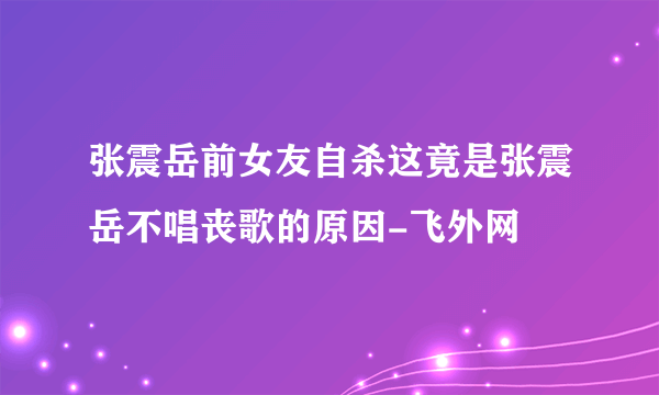 张震岳前女友自杀这竟是张震岳不唱丧歌的原因-飞外网