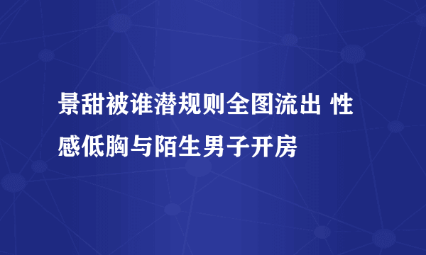 景甜被谁潜规则全图流出 性感低胸与陌生男子开房