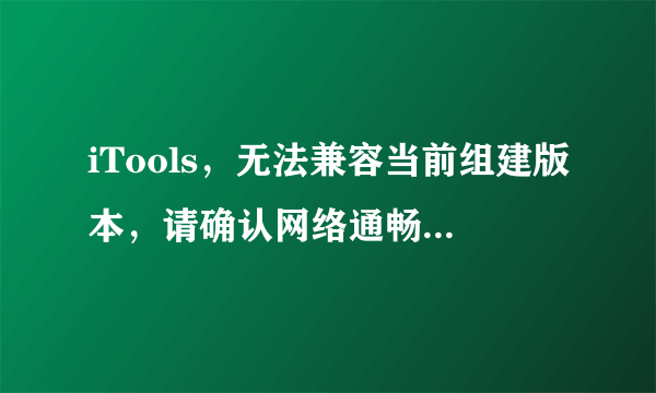 iTools，无法兼容当前组建版本，请确认网络通畅并稍后重试。求详细解决方案，谢谢！