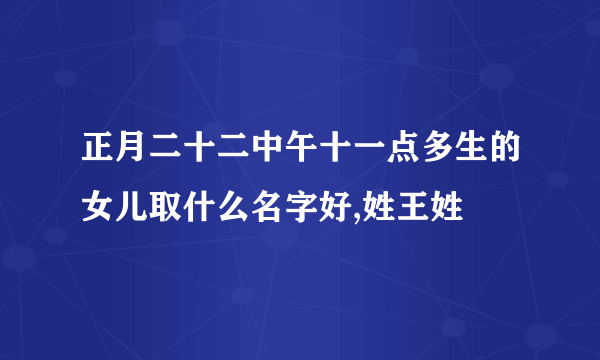 正月二十二中午十一点多生的女儿取什么名字好,姓王姓