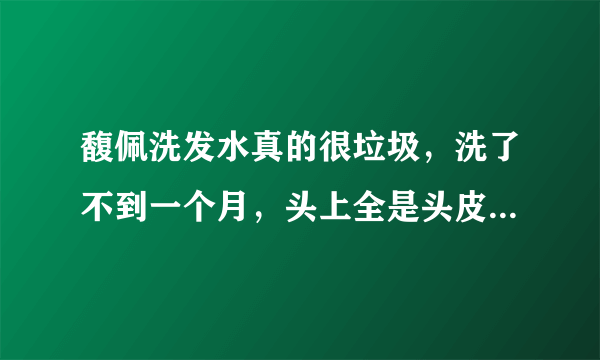 馥佩洗发水真的很垃圾，洗了不到一个月，头上全是头皮屑，而且头发还干枯，我以前一直用清扬的，一点事都？