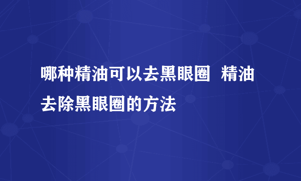 哪种精油可以去黑眼圈  精油去除黑眼圈的方法